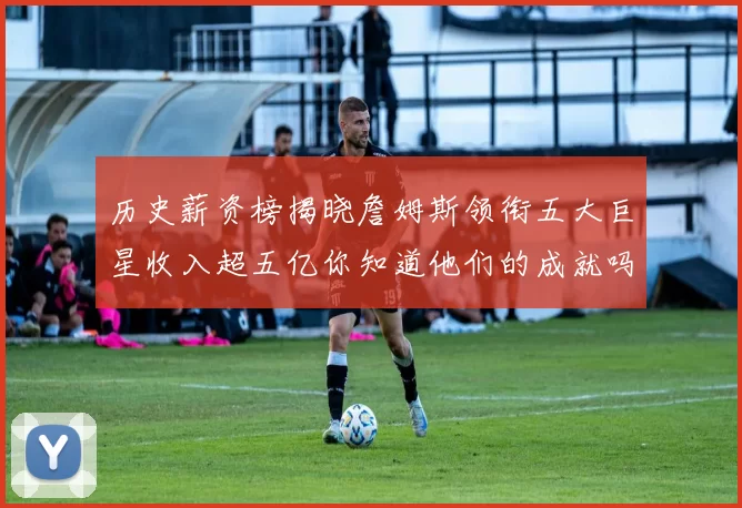 历史薪资榜揭晓詹姆斯领衔五大巨星收入超五亿你知道他们的成就吗