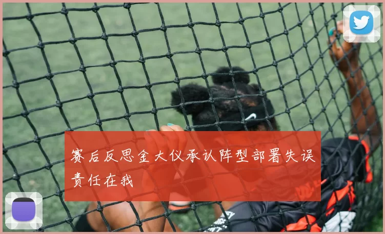 赛后反思金大仪承认阵型部署失误责任在我