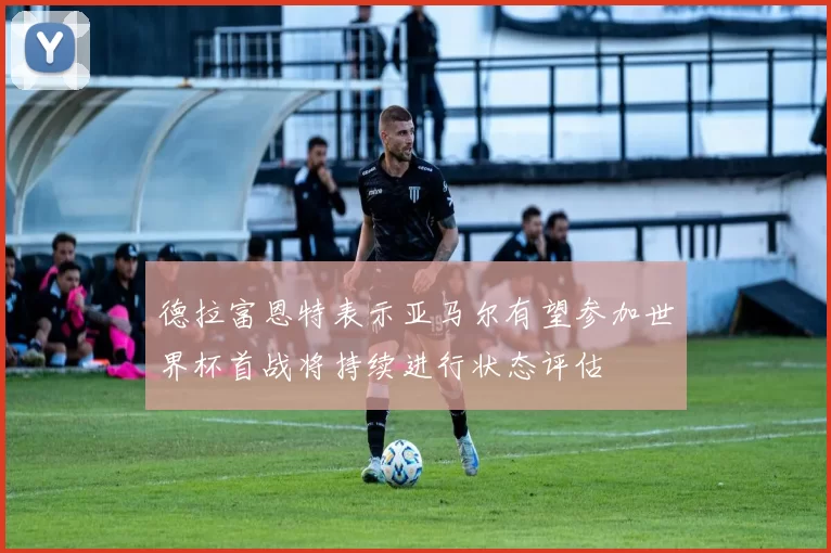 德拉富恩特表示亚马尔有望参加世界杯首战将持续进行状态评估