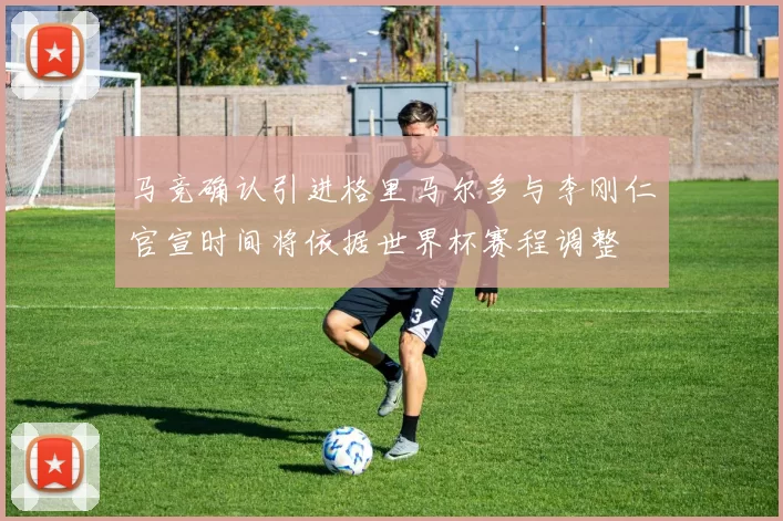 马竞确认引进格里马尔多与李刚仁官宣时间将依据世界杯赛程调整