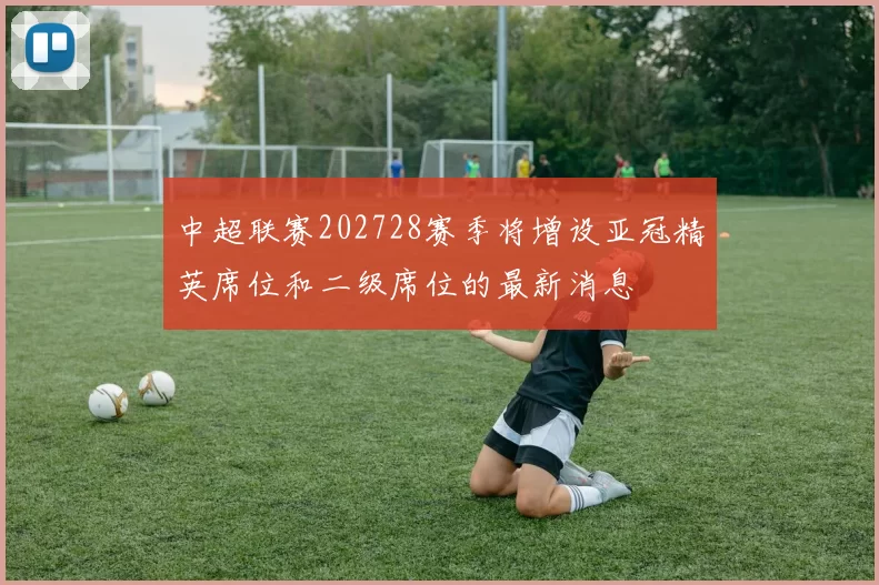 中超联赛202728赛季将增设亚冠精英席位和二级席位的最新消息