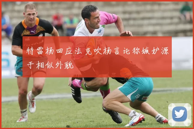 特雷杨回应法克吹杨言论称嫉妒源于相似外貌