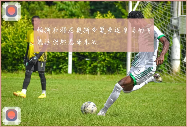 帕斯和穆尼奥斯今夏重返皇马的可能性仍然悬而未决