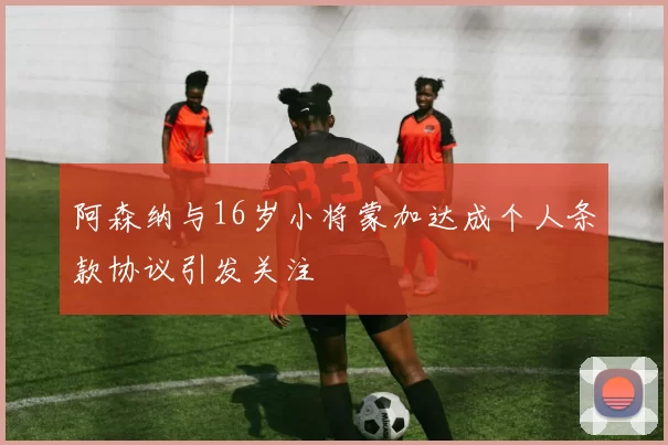 阿森纳与16岁小将蒙加达成个人条款协议引发关注