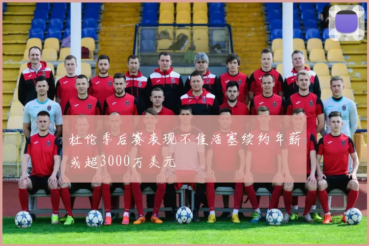 杜伦季后赛表现不佳活塞续约年薪或超3000万美元