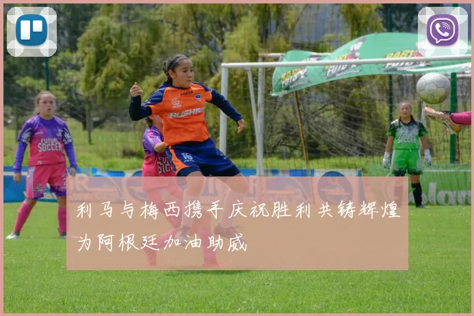 利马与梅西携手庆祝胜利共铸辉煌为阿根廷加油助威