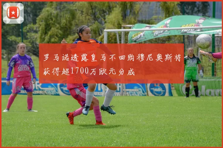 罗马诺透露皇马不回购穆尼奥斯将获得超1700万欧元分成