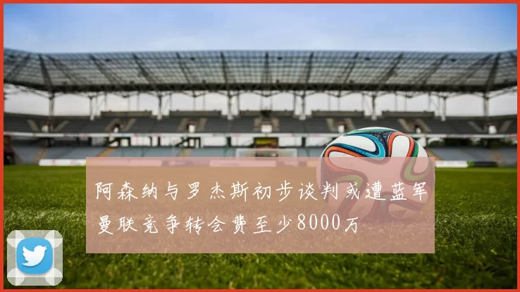 阿森纳与罗杰斯初步谈判或遭蓝军曼联竞争转会费至少8000万