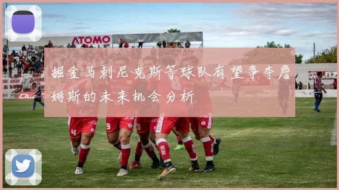 掘金马刺尼克斯等球队有望争夺詹姆斯的未来机会分析