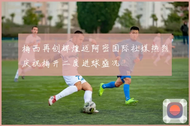 梅西再创辉煌迈阿密国际社媒热烈庆祝梅开二度进球盛况