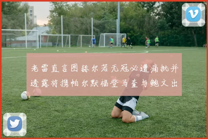 老雷直言图赫尔若无冠必遭痛批并透露将携帕尔默福登马奎与鲍文出战