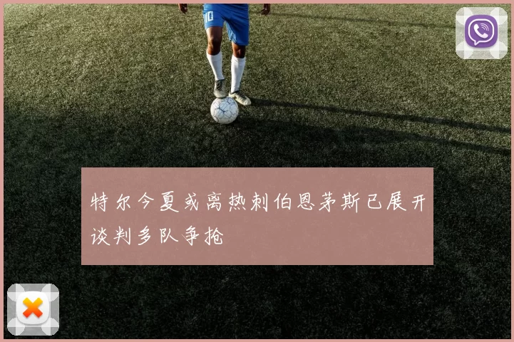 特尔今夏或离热刺伯恩茅斯已展开谈判多队争抢