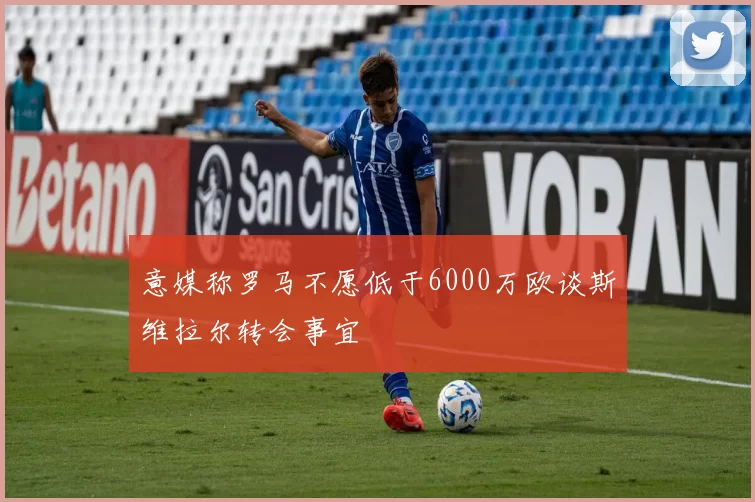 意媒称罗马不愿低于6000万欧谈斯维拉尔转会事宜
