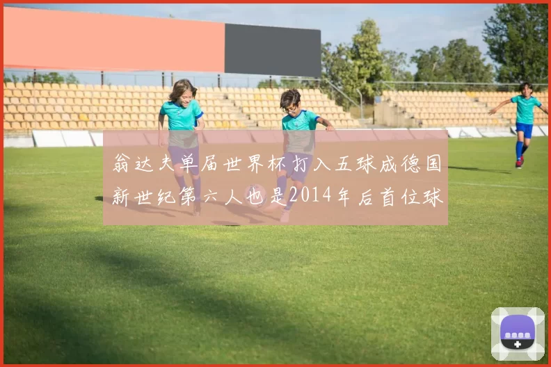 翁达夫单届世界杯打入五球成德国新世纪第六人也是2014年后首位球员