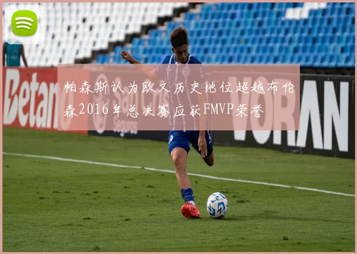 帕森斯认为欧文历史地位超越布伦森2016年总决赛应获FMVP荣誉