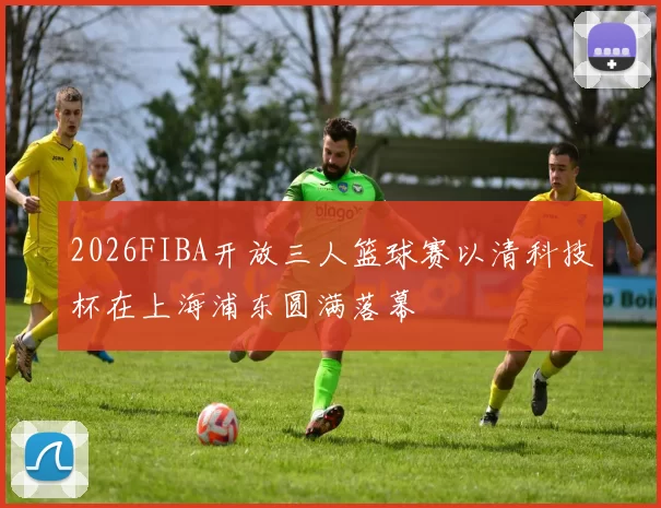 2026FIBA开放三人篮球赛以清科技杯在上海浦东圆满落幕