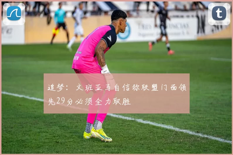 追梦：文班亚马自信称联盟门面领先29分必须全力取胜