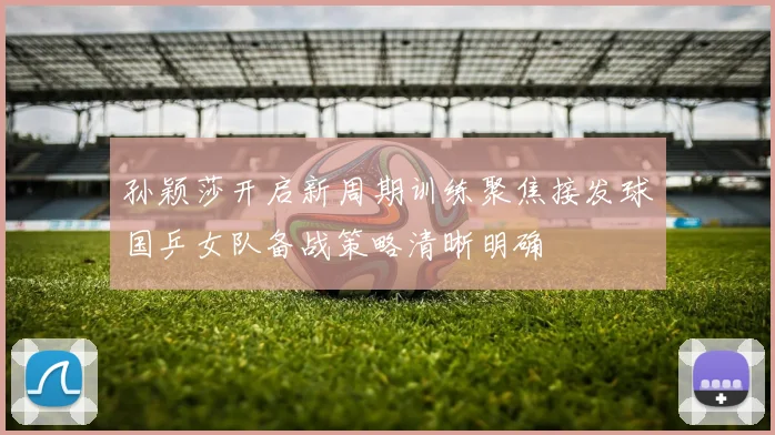 孙颖莎开启新周期训练聚焦接发球国乒女队备战策略清晰明确